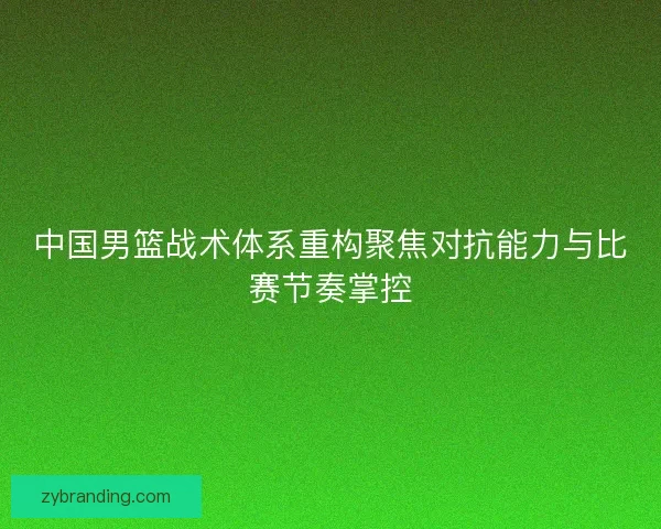 中国男篮战术体系重构聚焦对抗能力与比赛节奏掌控