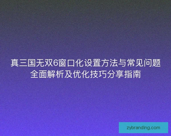 真三国无双6窗口化设置方法与常见问题全面解析及优化技巧分享指南